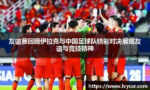友谊赛回顾伊拉克与中国足球队精彩对决展现友谊与竞技精神